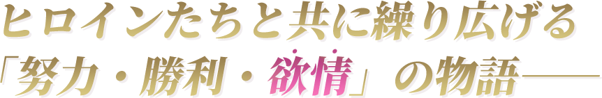 ヒロインたちと共に繰り広げる「努力・勝利・欲情」の物語――